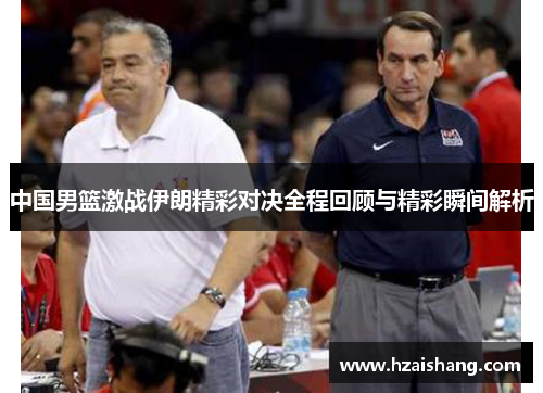 中国男篮激战伊朗精彩对决全程回顾与精彩瞬间解析